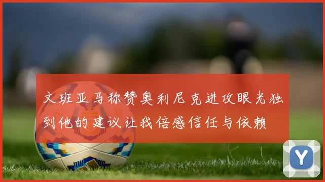 文班亚马称赞奥利尼克进攻眼光独到他的建议让我倍感信任与依赖
