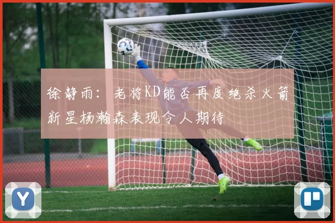 徐静雨：老将KD能否再度绝杀火箭新星杨瀚森表现令人期待