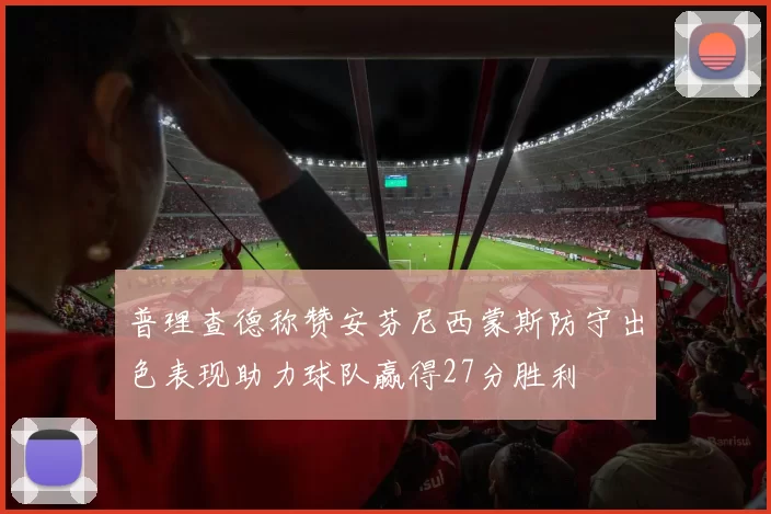 普理查德称赞安芬尼西蒙斯防守出色表现助力球队赢得27分胜利