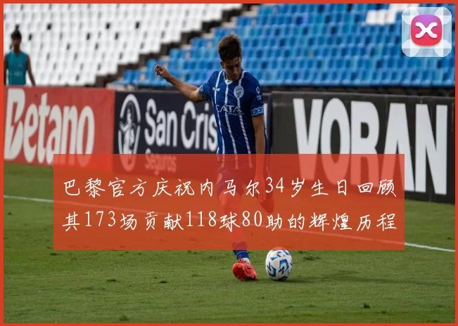 巴黎官方庆祝内马尔34岁生日回顾其173场贡献118球80助的辉煌历程