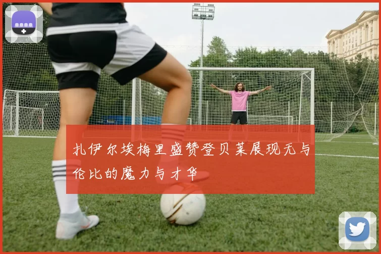 扎伊尔埃梅里盛赞登贝莱展现无与伦比的魔力与才华