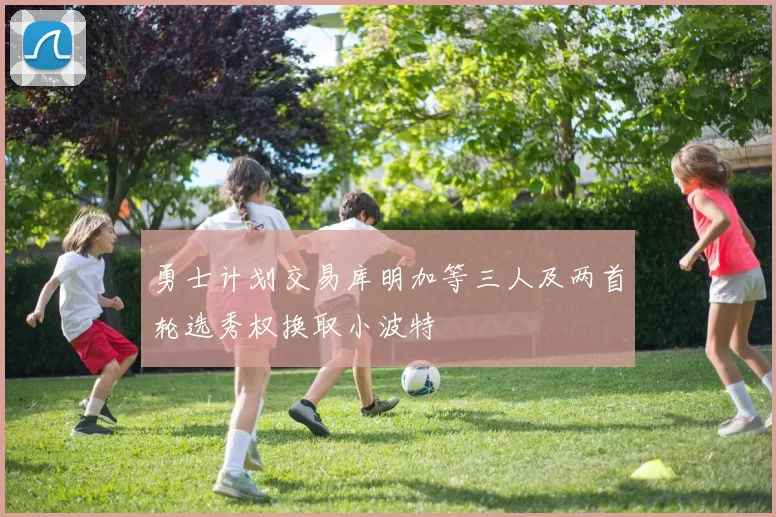 勇士计划交易库明加等三人及两首轮选秀权换取小波特