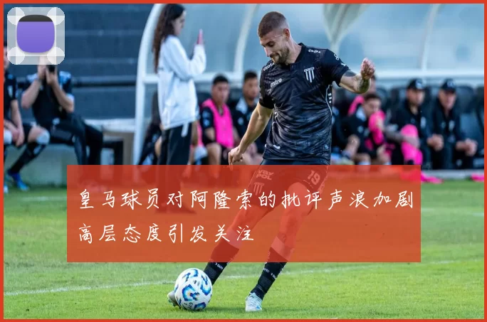 皇马球员对阿隆索的批评声浪加剧高层态度引发关注