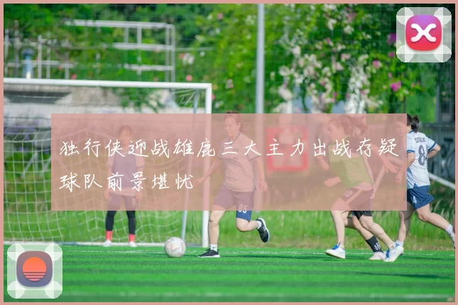 独行侠迎战雄鹿三大主力出战存疑球队前景堪忧