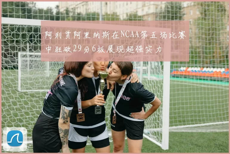 阿利贾阿里纳斯在NCAA第五场比赛中狂砍29分6板展现超强实力