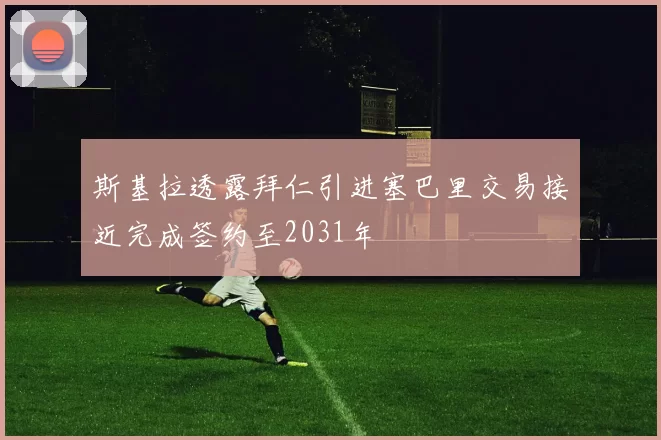 斯基拉透露拜仁引进塞巴里交易接近完成签约至2031年